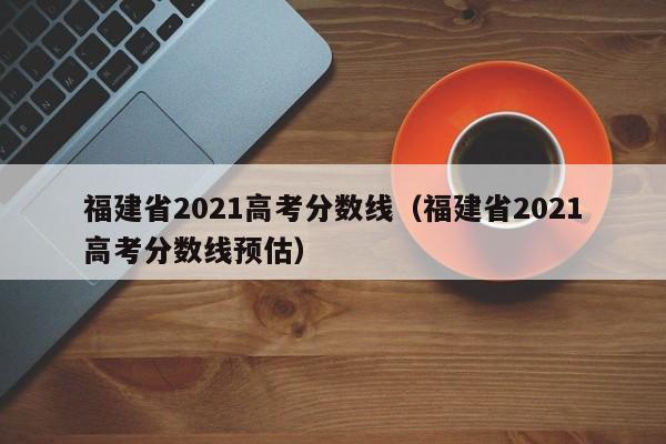 福建省2021高考分数线（福建省2021高考分数线预估）