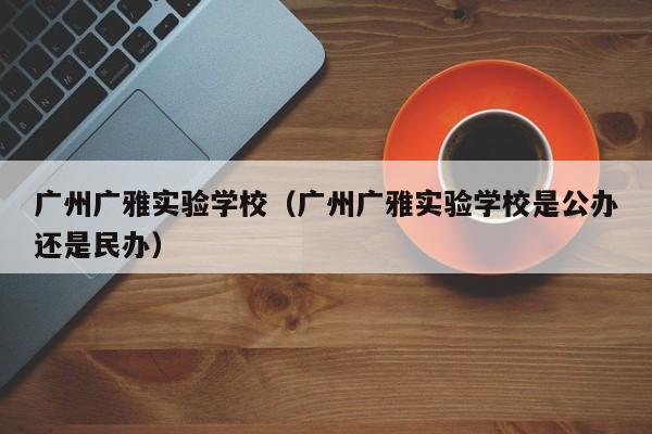 广州广雅实验学校（广州广雅实验学校是公办还是民办）