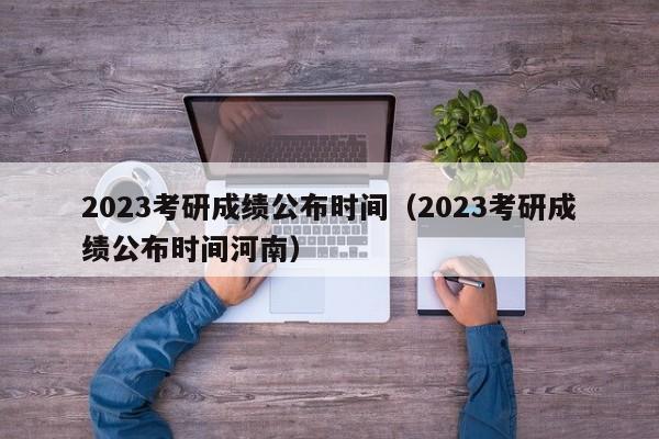 2023考研成绩公布时间（2023考研成绩公布时间河南）