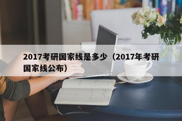 2017考研国家线是多少（2017年考研国家线公布）