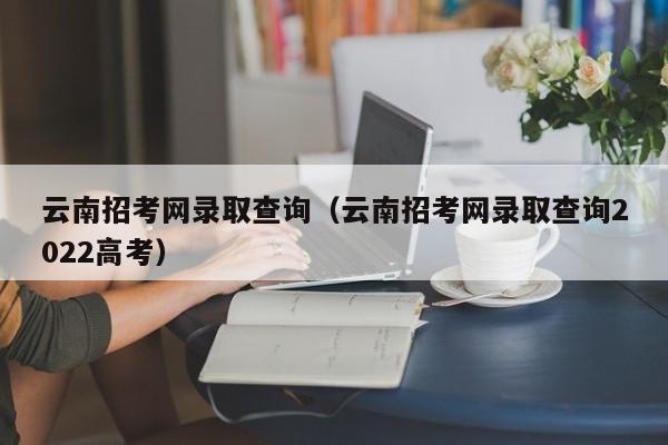 云南招考网录取查询（云南招考网录取查询2022高考）