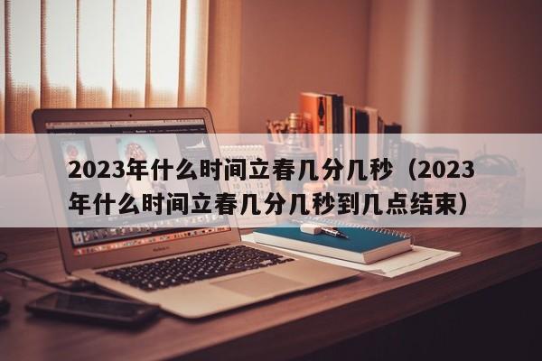 2023年什么时间立春几分几秒（2023年什么时间立春几分几秒到几点结束）