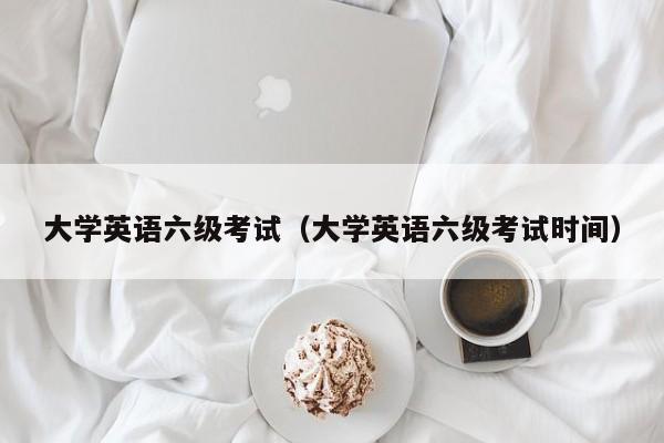 大学英语六级考试（大学英语六级考试时间）