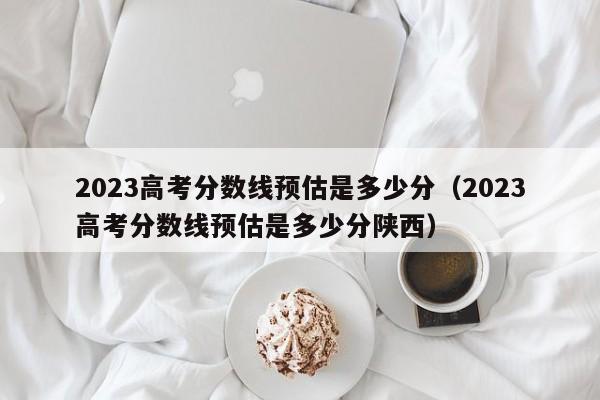 2023高考分数线预估是多少分（2023高考分数线预估是多少分陕西）