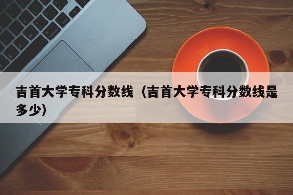 吉首大学专科分数线（吉首大学专科分数线是多少）