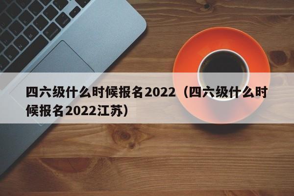 四六级什么时候报名2022（四六级什么时候报名2022江苏）