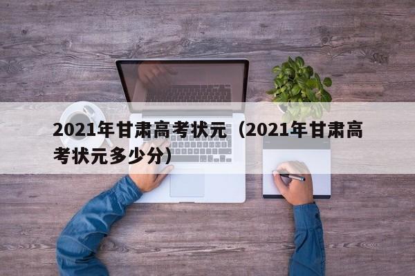 2021年甘肃高考状元（2021年甘肃高考状元多少分）