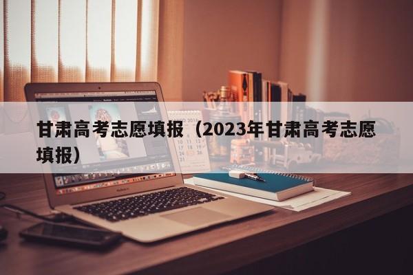 甘肃高考志愿填报（2023年甘肃高考志愿填报）