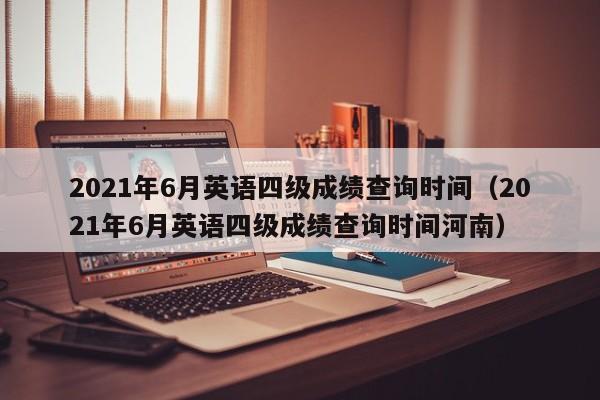 2021年6月英语四级成绩查询时间（2021年6月英语四级成绩查询时间河南）