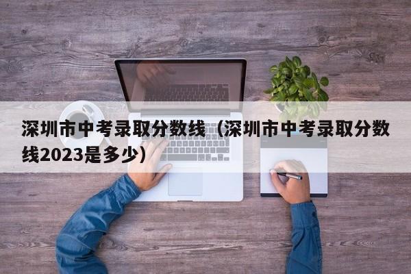 深圳市中考录取分数线（深圳市中考录取分数线2023是多少）