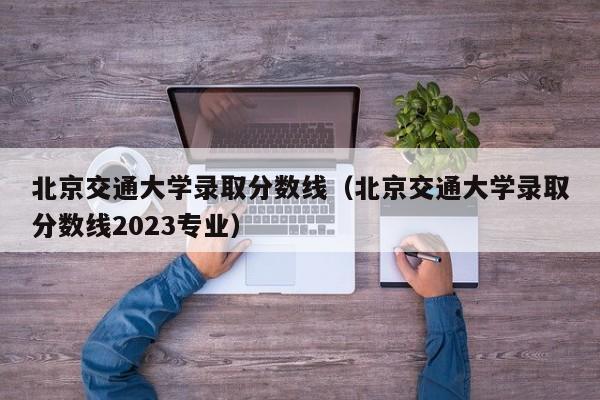 北京交通大学录取分数线（北京交通大学录取分数线2023专业）