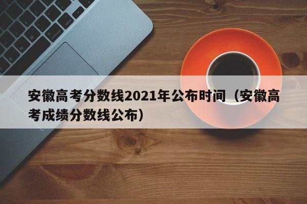 安徽高考分数线2021年公布时间（安徽高考成绩分数线公布）