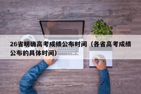 26省明确高考成绩公布时间（各省高考成绩公布的具体时间）