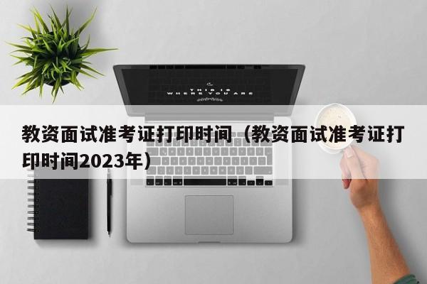 教资面试准考证打印时间（教资面试准考证打印时间2023年）