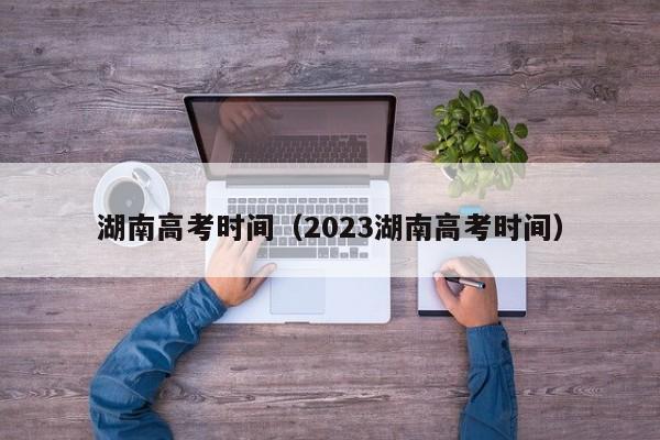 湖南高考时间（2023湖南高考时间）