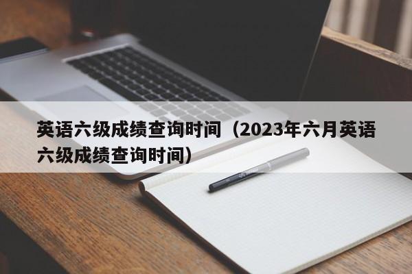 英语六级成绩查询时间（2023年六月英语六级成绩查询时间）