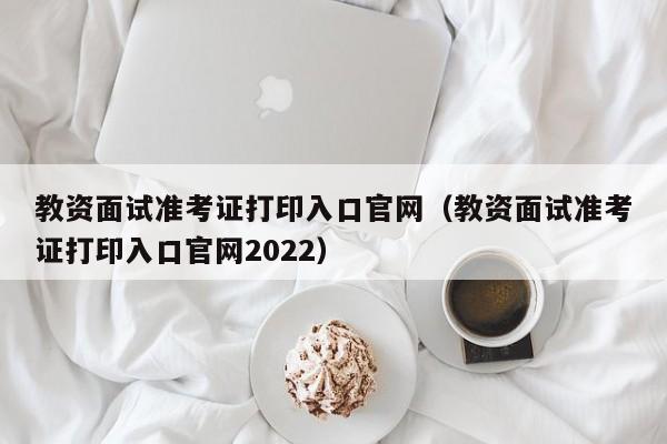 教资面试准考证打印入口官网（教资面试准考证打印入口官网2022）