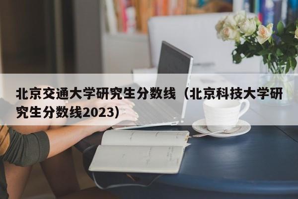 北京交通大学研究生分数线（北京科技大学研究生分数线2023）