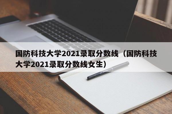 国防科技大学2021录取分数线（国防科技大学2021录取分数线女生）