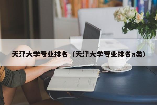 天津大学专业排名（天津大学专业排名a类）