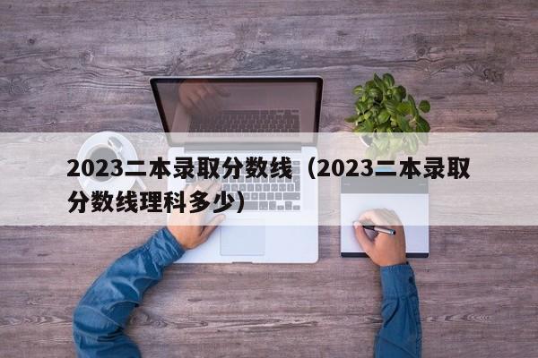 2023二本录取分数线（2023二本录取分数线理科多少）