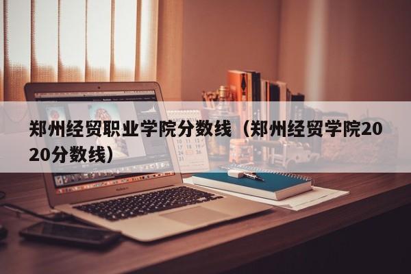 郑州经贸职业学院分数线（郑州经贸学院2020分数线）