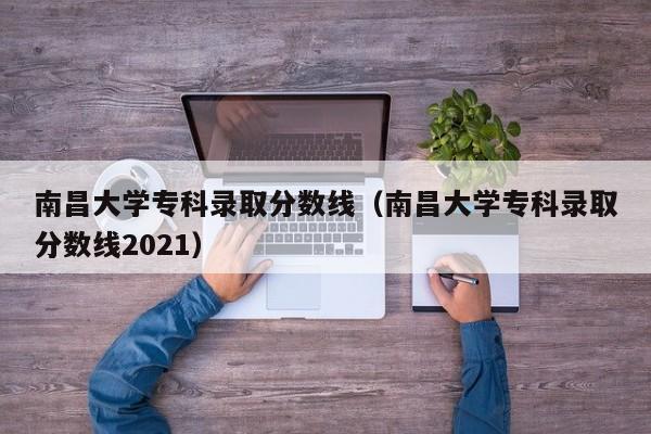 南昌大学专科录取分数线（南昌大学专科录取分数线2021）