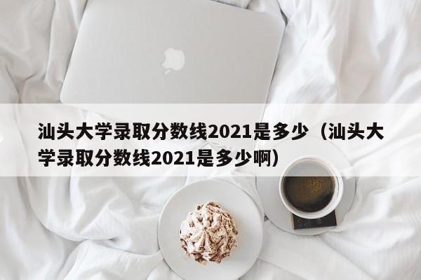 汕头大学录取分数线2021是多少（汕头大学录取分数线2021是多少啊）