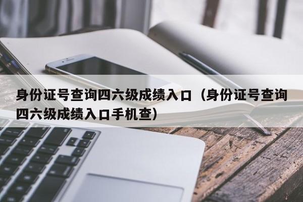 身份证号查询四六级成绩入口（身份证号查询四六级成绩入口手机查）