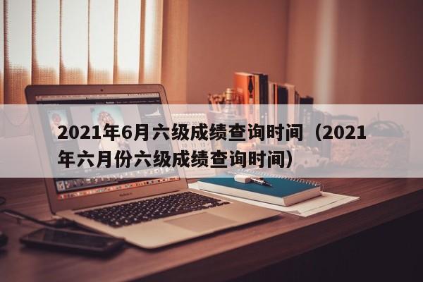 2021年6月六级成绩查询时间（2021年六月份六级成绩查询时间）