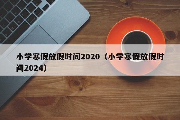 小学寒假放假时间2020（小学寒假放假时间2024）