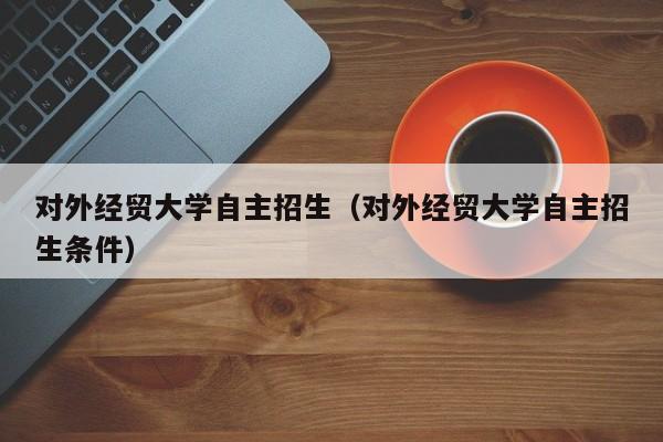 对外经贸大学自主招生（对外经贸大学自主招生条件）