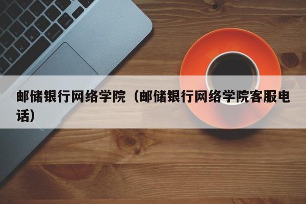 邮储银行网络学院（邮储银行网络学院客服电话）