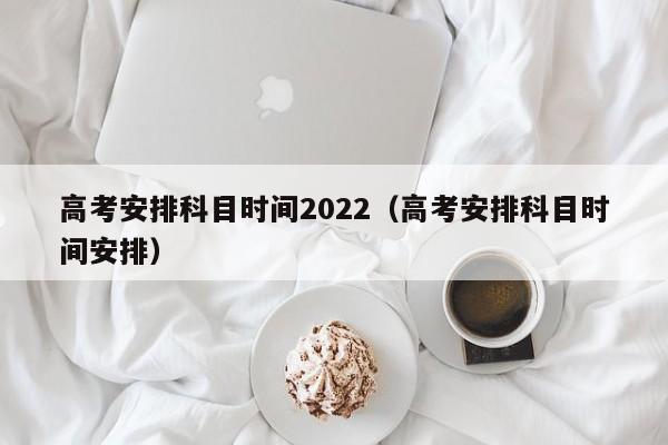 高考安排科目时间2022（高考安排科目时间安排）