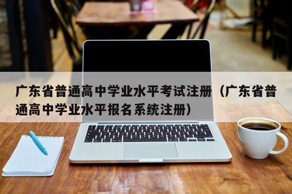 广东省普通高中学业水平考试注册（广东省普通高中学业水平报名系统注册）