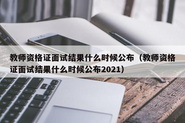 教师资格证面试结果什么时候公布（教师资格证面试结果什么时候公布2021）