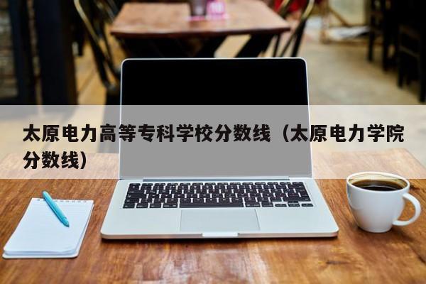 太原电力高等专科学校分数线（太原电力学院分数线）