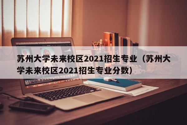 苏州大学未来校区2021招生专业（苏州大学未来校区2021招生专业分数）