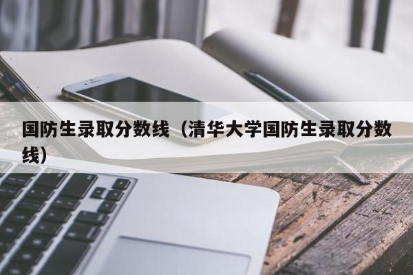 国防生录取分数线（清华大学国防生录取分数线）