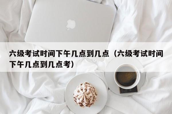 六级考试时间下午几点到几点（六级考试时间下午几点到几点考）