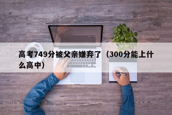 高考749分被父亲嫌弃了（300分能上什么高中）