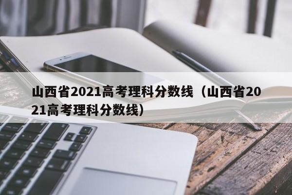 山西省2021高考理科分数线（山西省2021高考理科分数线）