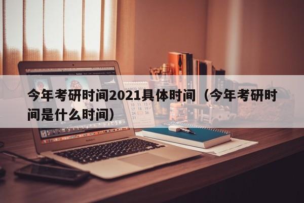 今年考研时间2021具体时间（今年考研时间是什么时间）