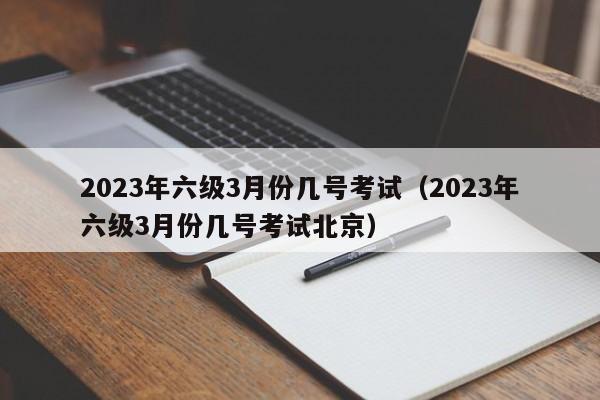 2023年六级3月份几号考试（2023年六级3月份几号考试北京）