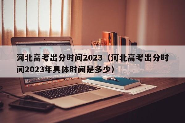 河北高考出分时间2023（河北高考出分时间2023年具体时间是多少）