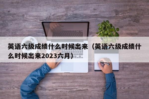 英语六级成绩什么时候出来（英语六级成绩什么时候出来2023六月）