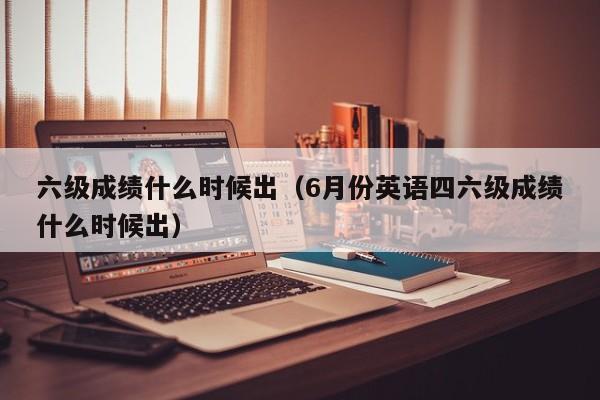 六级成绩什么时候出（6月份英语四六级成绩什么时候出）