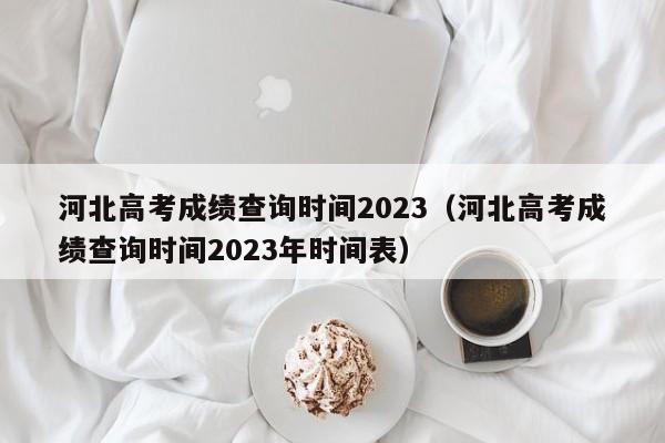 河北高考成绩查询时间2023（河北高考成绩查询时间2023年时间表）