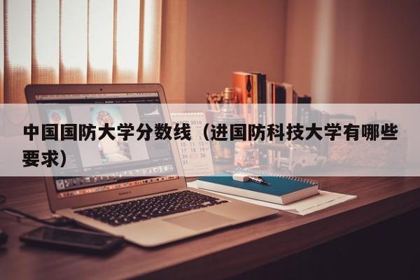 中国国防大学分数线（进国防科技大学有哪些要求）