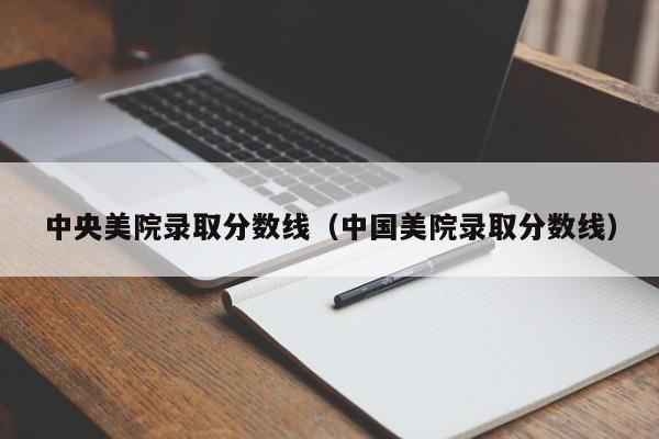 中央美院录取分数线（中国美院录取分数线）